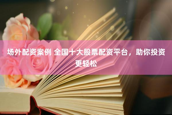 场外配资案例 全国十大股票配资平台，助你投资更轻松