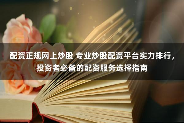 配资正规网上炒股 专业炒股配资平台实力排行，投资者必备的配资服务选择指南