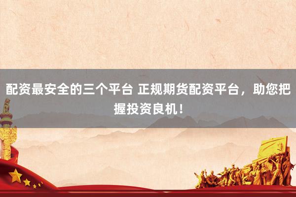 配资最安全的三个平台 正规期货配资平台，助您把握投资良机！