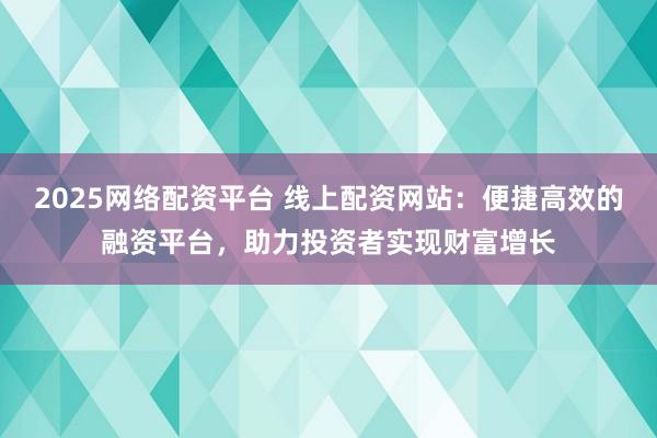 2025网络配资平台 线上配资网站：便捷高效的融资平台，助力投资者实现财富增长