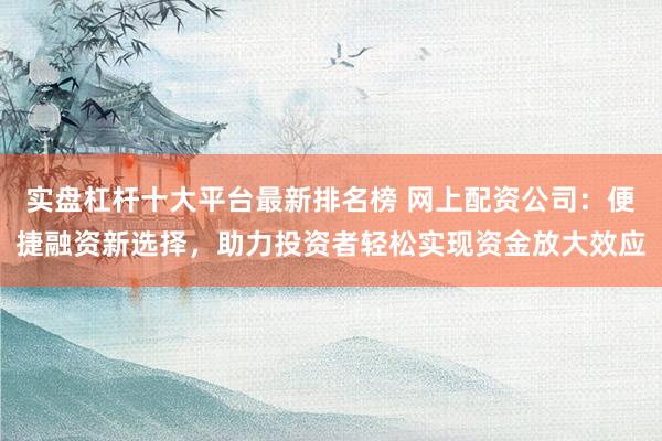 实盘杠杆十大平台最新排名榜 网上配资公司：便捷融资新选择，助力投资者轻松实现资金放大效应