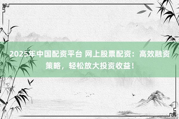 2025年中国配资平台 网上股票配资：高效融资策略，轻松放大投资收益！