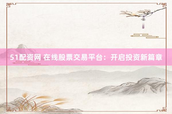 51配资网 在线股票交易平台：开启投资新篇章