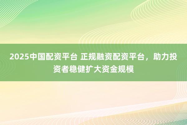 2025中国配资平台 正规融资配资平台，助力投资者稳健扩大资金规模