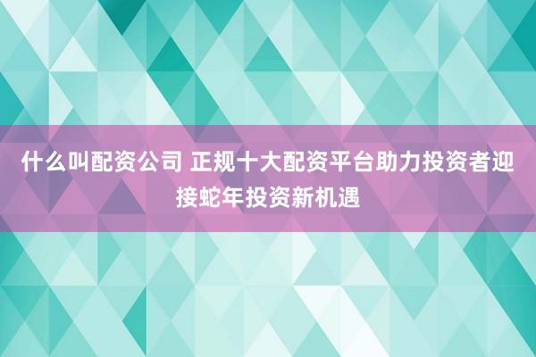 什么叫配资公司 正规十大配资平台助力投资者迎接蛇年投资新机遇