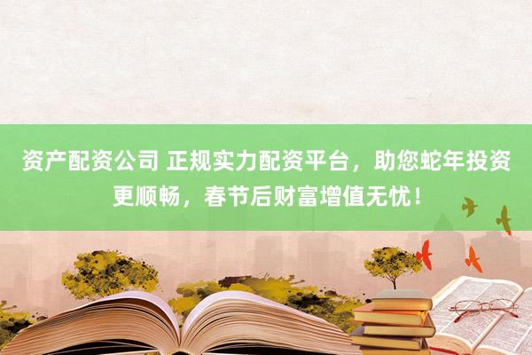 资产配资公司 正规实力配资平台，助您蛇年投资更顺畅，春节后财富增值无忧！