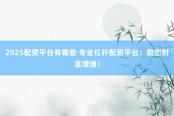 2025配资平台有哪些 专业杠杆配资平台：助您财富增值！