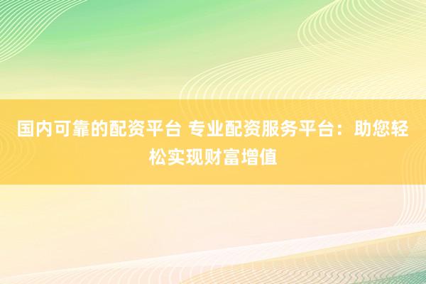 国内可靠的配资平台 专业配资服务平台：助您轻松实现财富增值