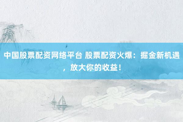 中国股票配资网络平台 股票配资火爆：掘金新机遇，放大你的收益！