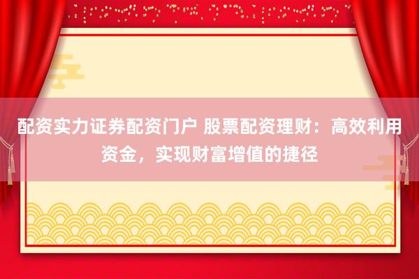 配资实力证券配资门户 股票配资理财：高效利用资金，实现财富增值的捷径