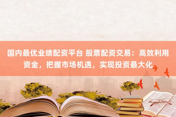 国内最优业绩配资平台 股票配资交易：高效利用资金，把握市场机遇，实现投资最大化