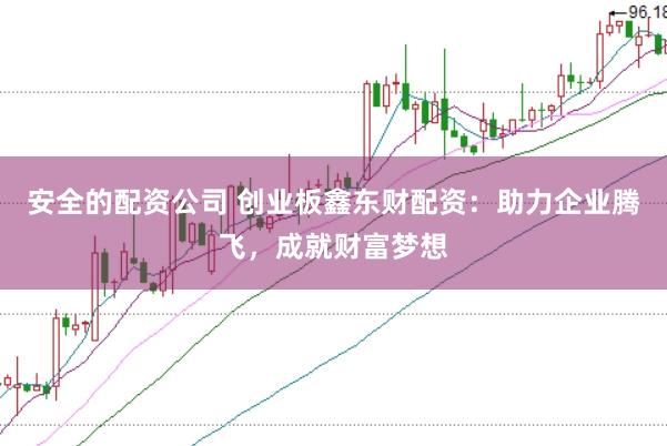 安全的配资公司 创业板鑫东财配资：助力企业腾飞，成就财富梦想