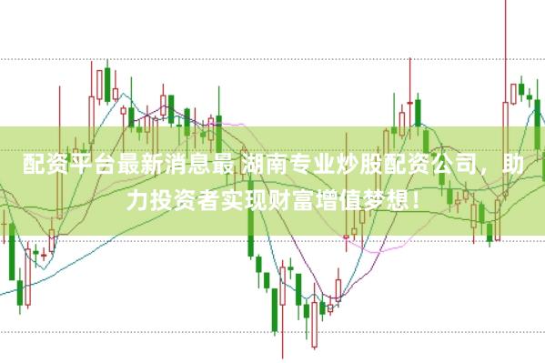 配资平台最新消息最 湖南专业炒股配资公司，助力投资者实现财富增值梦想！