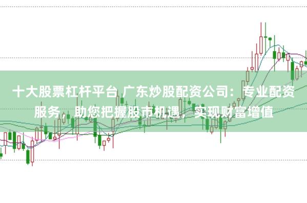 十大股票杠杆平台 广东炒股配资公司：专业配资服务，助您把握股市机遇，实现财富增值