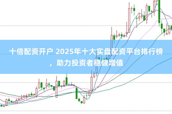 十倍配资开户 2025年十大实盘配资平台排行榜，助力投资者稳健增值