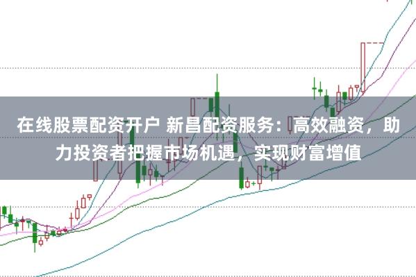 在线股票配资开户 新昌配资服务：高效融资，助力投资者把握市场机遇，实现财富增值