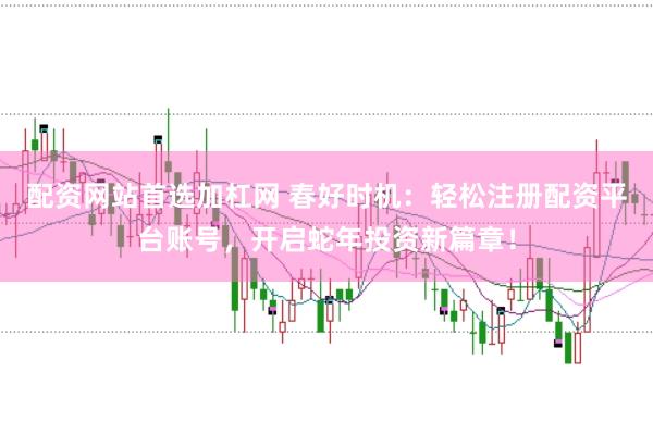 配资网站首选加杠网 春好时机：轻松注册配资平台账号，开启蛇年投资新篇章！