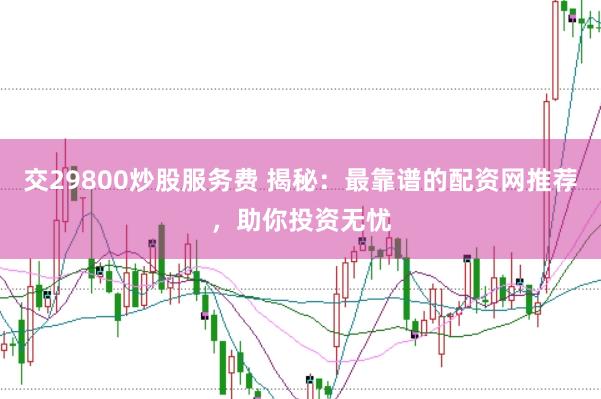 交29800炒股服务费 揭秘：最靠谱的配资网推荐，助你投资无忧