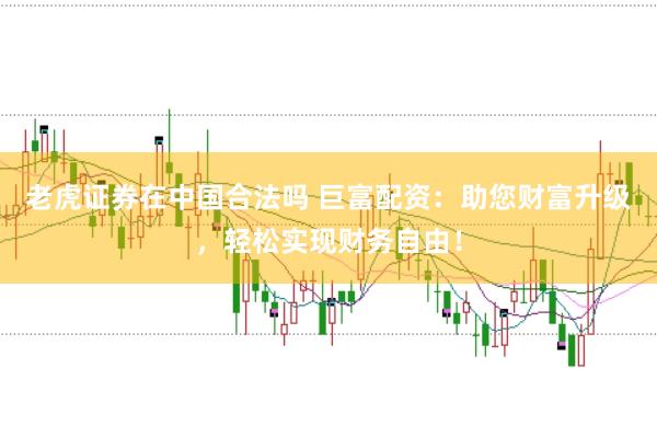 老虎证券在中国合法吗 巨富配资：助您财富升级，轻松实现财务自由！