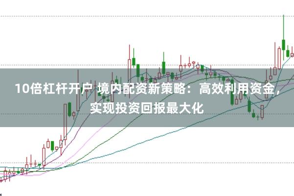 10倍杠杆开户 境内配资新策略：高效利用资金，实现投资回报最大化