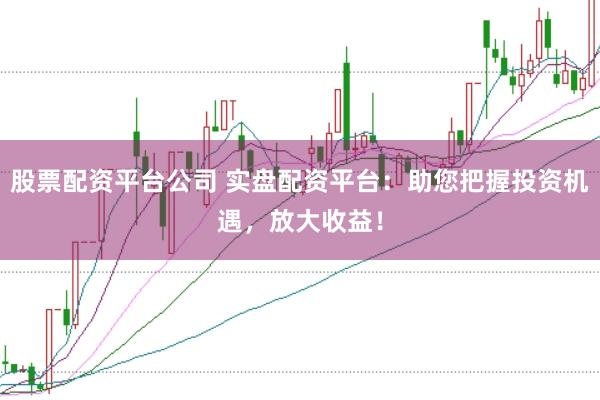 股票配资平台公司 实盘配资平台：助您把握投资机遇，放大收益！