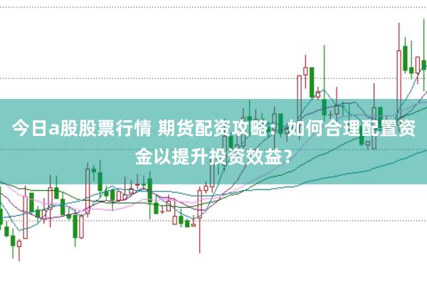 今日a股股票行情 期货配资攻略：如何合理配置资金以提升投资效益？