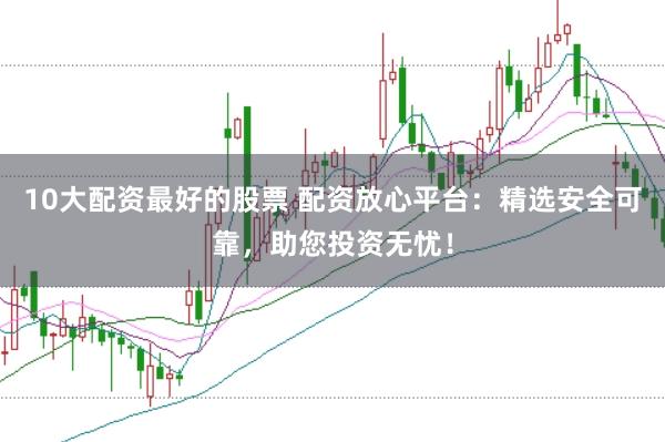 10大配资最好的股票 配资放心平台：精选安全可靠，助您投资无忧！