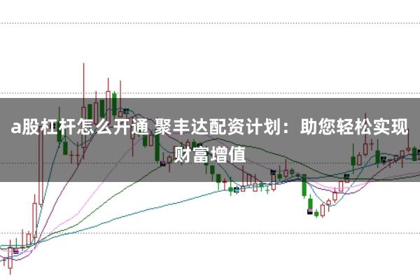 a股杠杆怎么开通 聚丰达配资计划：助您轻松实现财富增值