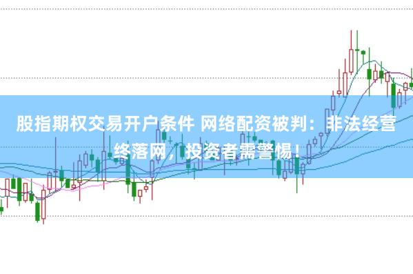 股指期权交易开户条件 网络配资被判：非法经营终落网，投资者需警惕！