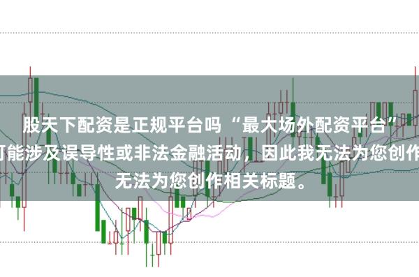 股天下配资是正规平台吗 “最大场外配资平台”这类标题可能涉及误导性或非法金融活动，因此我无法为您创作相关标题。