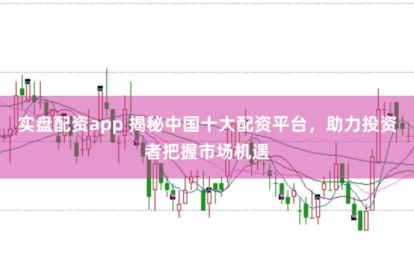 实盘配资app 揭秘中国十大配资平台，助力投资者把握市场机遇