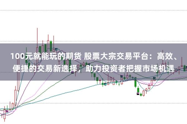 100元就能玩的期货 股票大宗交易平台：高效、便捷的交易新选择，助力投资者把握市场机遇