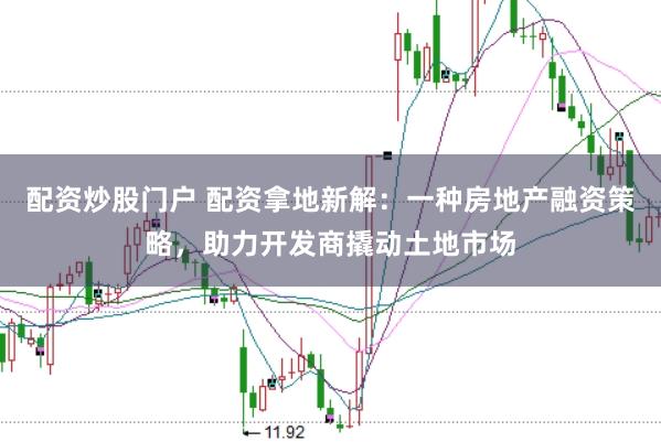 配资炒股门户 配资拿地新解：一种房地产融资策略，助力开发商撬动土地市场