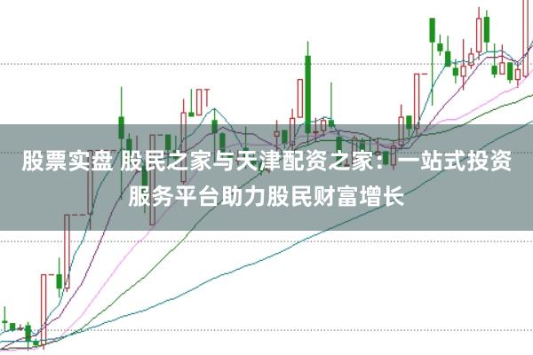 股票实盘 股民之家与天津配资之家：一站式投资服务平台助力股民财富增长