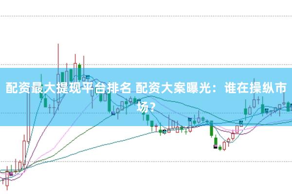 配资最大提现平台排名 配资大案曝光：谁在操纵市场？
