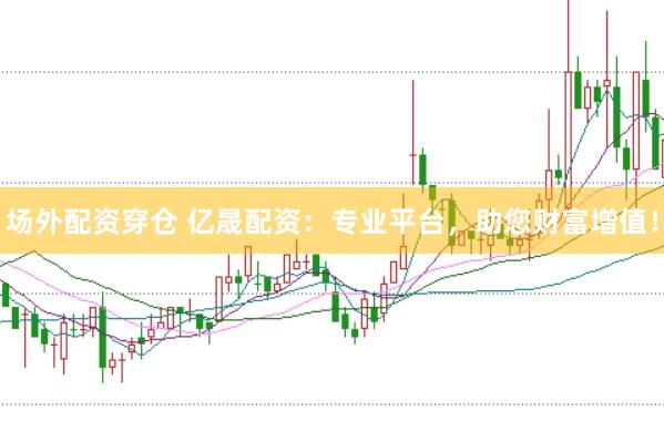 场外配资穿仓 亿晟配资：专业平台，助您财富增值！