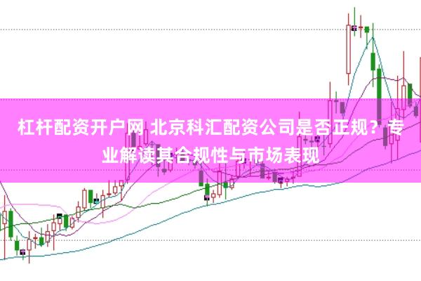 杠杆配资开户网 北京科汇配资公司是否正规？专业解读其合规性与市场表现