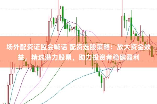 场外配资证监会喊话 配资选股策略：放大资金效益，精选潜力股票，助力投资者稳健盈利