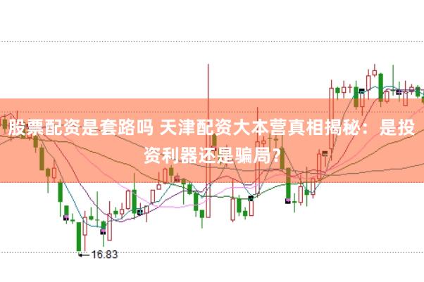 股票配资是套路吗 天津配资大本营真相揭秘：是投资利器还是骗局？