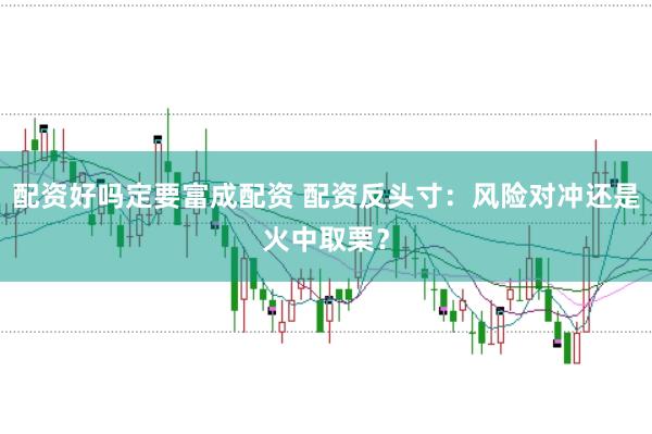 配资好吗定要富成配资 配资反头寸：风险对冲还是火中取栗？