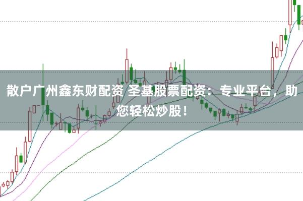 散户广州鑫东财配资 圣基股票配资：专业平台，助您轻松炒股！