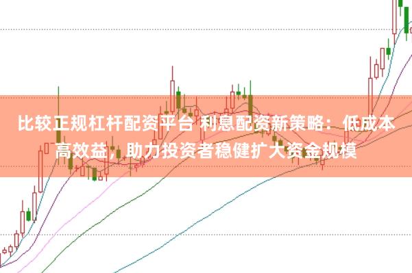 比较正规杠杆配资平台 利息配资新策略：低成本高效益，助力投资者稳健扩大资金规模