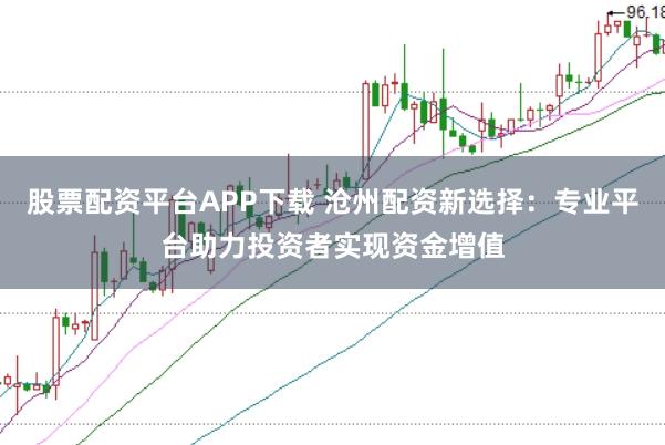 股票配资平台APP下载 沧州配资新选择：专业平台助力投资者实现资金增值