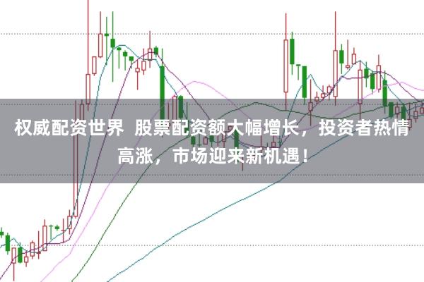 权威配资世界  股票配资额大幅增长，投资者热情高涨，市场迎来新机遇！