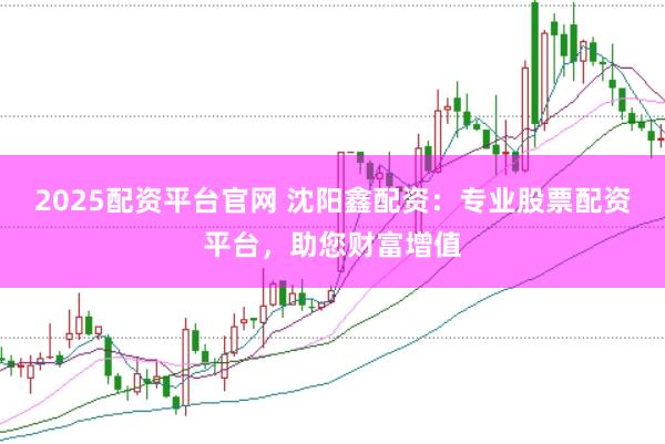2025配资平台官网 沈阳鑫配资：专业股票配资平台，助您财富增值