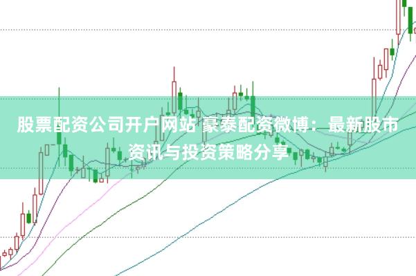 股票配资公司开户网站 豪泰配资微博：最新股市资讯与投资策略分享