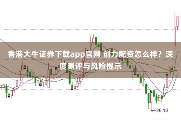 香港大牛证券下载app官网 创力配资怎么样？深度测评与风险提示