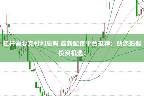 杠杆需要支付利息吗 最新配资平台推荐：助您把握投资机遇！