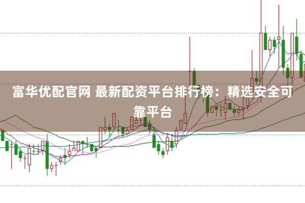 富华优配官网 最新配资平台排行榜：精选安全可靠平台