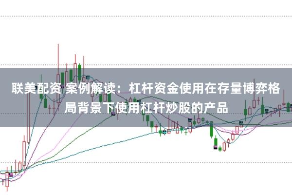 联美配资 案例解读:杠杆资金使用在存量博弈格局背景下使用杠杆炒股的产品